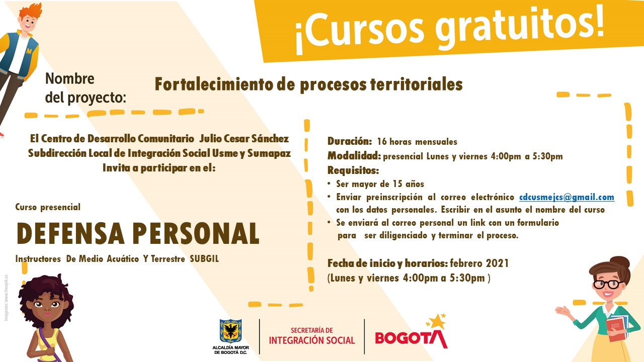 Cursos gratuitos Nombre del proyecto Fortalecimiento de procesos territoriales El centro de Desarrollo Comunitario Julio Cesar Sánchez Subdirección Local de Integración Social Usme y Sumapaz Invita a participar en el: Curso presencial Defensa Personal con Instructores de medio acuático y terrestre SUBGIL. Duración: 16 horas mensuales Modalidad: Presencial de Lunes y viernes de 4:00pm a 5:30pm Requisitos: Ser mayor de 15 años, enviar preinscripción al correo electrónico cdcusmejcs@gmail.com con los datos personales escribir en el asunto el nombre del curso, se enviará al correo personal un link con un forumlario para ser diligenciado y terminar el proceso, fecha de inicio y horarios: febrero 2021 lunes y viernes 4:00pm a 5:30pm Alcaldía Mayor de Bogotá, Secretaria de Integración Social y Alcaldía Local de Usme